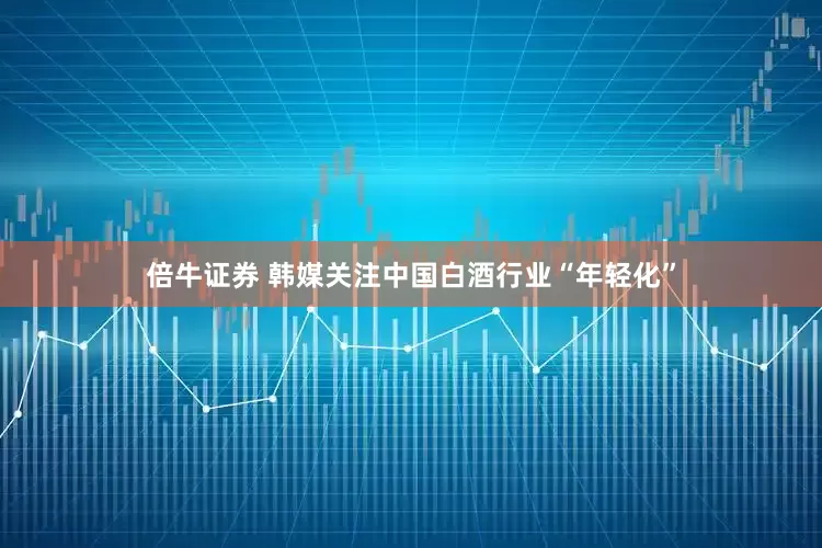 倍牛证券 韩媒关注中国白酒行业“年轻化”