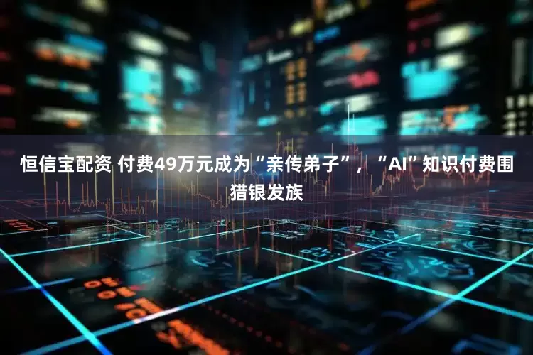 恒信宝配资 付费49万元成为“亲传弟子”，“AI”知识付费围猎银发族