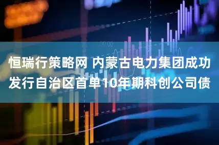 恒瑞行策略网 内蒙古电力集团成功发行自治区首单10年期科创公司债
