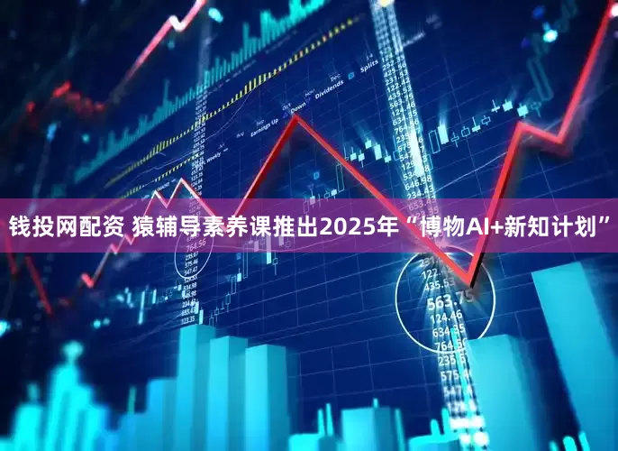 钱投网配资 猿辅导素养课推出2025年“博物AI+新知计划”