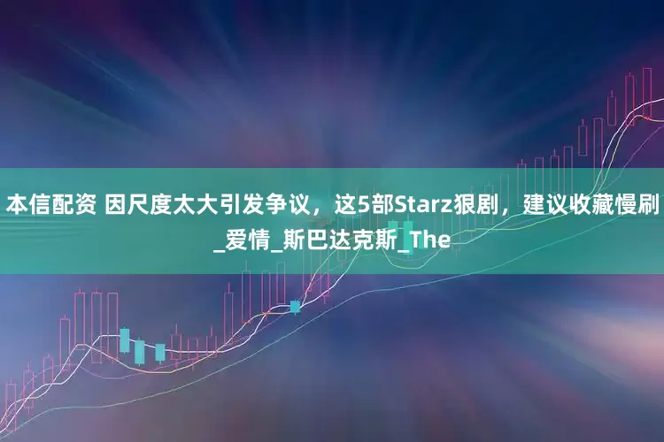 本信配资 因尺度太大引发争议，这5部Starz狠剧，建议收藏慢刷_爱情_斯巴达克斯_The