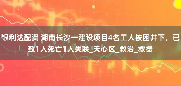 银利达配资 湖南长沙一建设项目4名工人被困井下，已致1人死亡1人失联_天心区_救治_救援