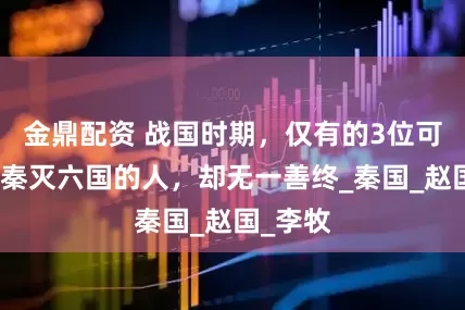 金鼎配资 战国时期，仅有的3位可以阻止秦灭六国的人，却无一善终_秦国_赵国_李牧