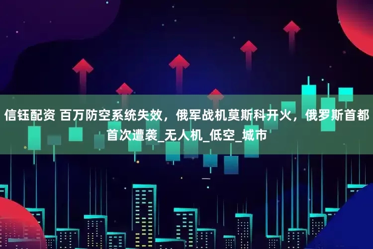 信钰配资 百万防空系统失效，俄军战机莫斯科开火，俄罗斯首都首次遭袭_无人机_低空_城市