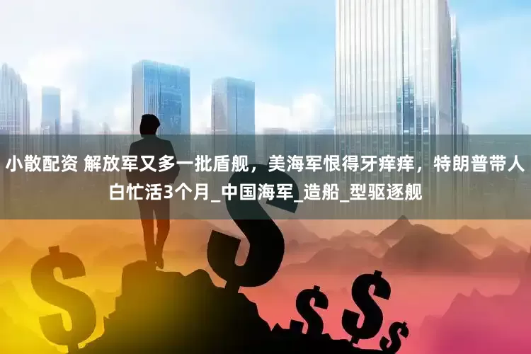小散配资 解放军又多一批盾舰，美海军恨得牙痒痒，特朗普带人白忙活3个月_中国海军_造船_型驱逐舰