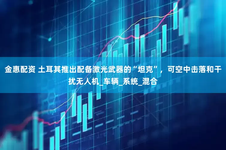 金惠配资 土耳其推出配备激光武器的“坦克”，可空中击落和干扰无人机_车辆_系统_混合