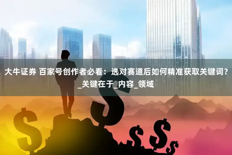 大牛证券 百家号创作者必看：选对赛道后如何精准获取关键词？_关键在于_内容_领域