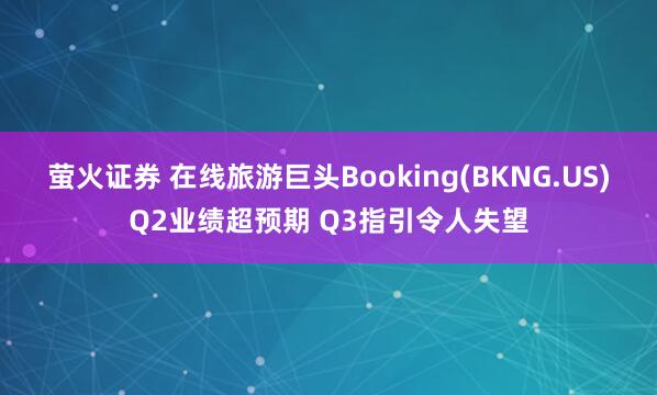萤火证券 在线旅游巨头Booking(BKNG.US)Q2业绩超预期 Q3指引令人失望