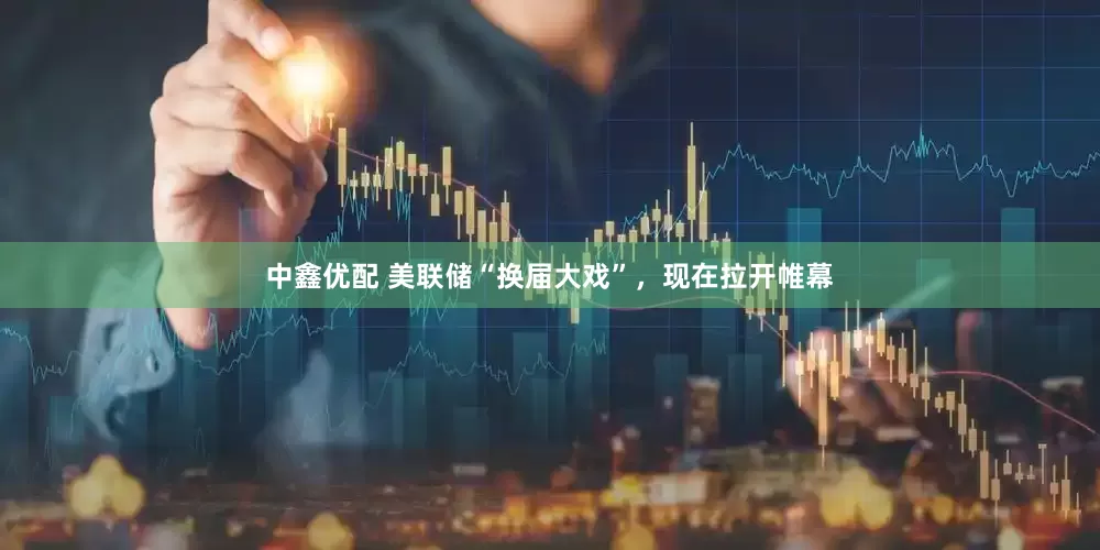 中鑫优配 美联储“换届大戏”，现在拉开帷幕