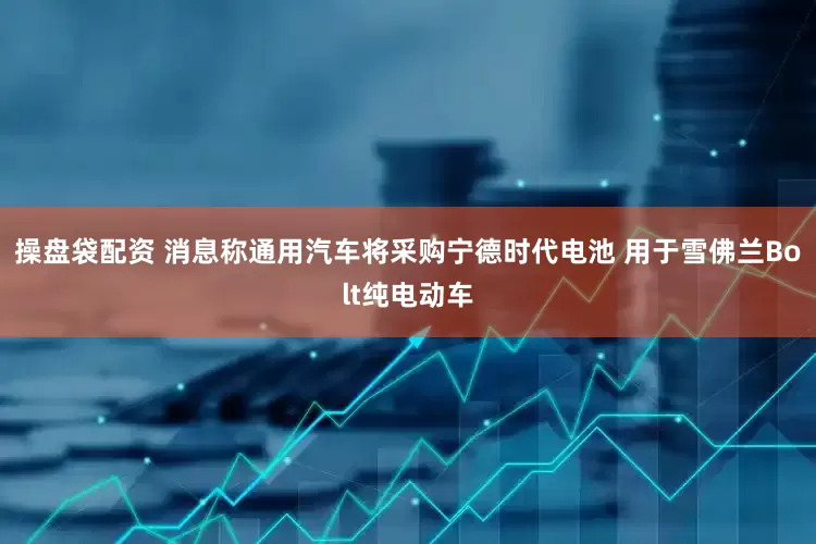 操盘袋配资 消息称通用汽车将采购宁德时代电池 用于雪佛兰Bolt纯电动车