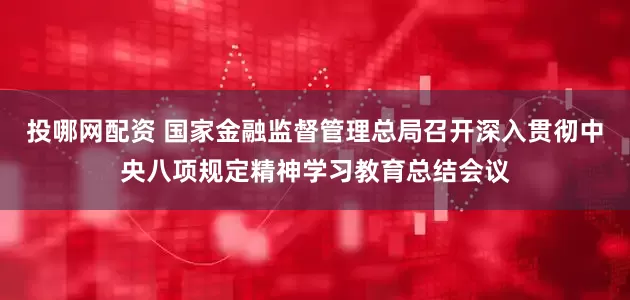 投哪网配资 国家金融监督管理总局召开深入贯彻中央八项规定精神学习教育总结会议