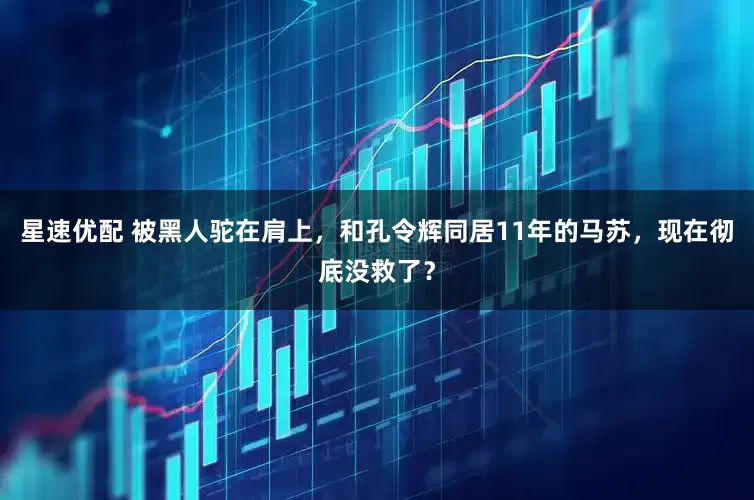 星速优配 被黑人驼在肩上，和孔令辉同居11年的马苏，现在彻底没救了？