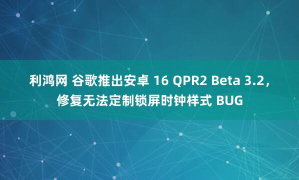 利鸿网 谷歌推出安卓 16 QPR2 Beta 3.2，修复无法定制锁屏时钟样式 BUG