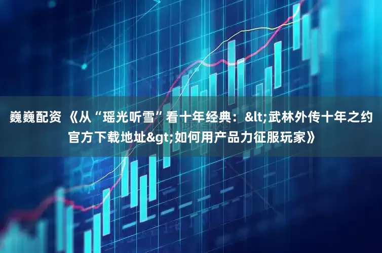 巍巍配资 《从“瑶光听雪”看十年经典：<武林外传十年之约官方下载地址>如何用产品力征服玩家》