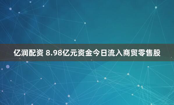 亿润配资 8.98亿元资金今日流入商贸零售股