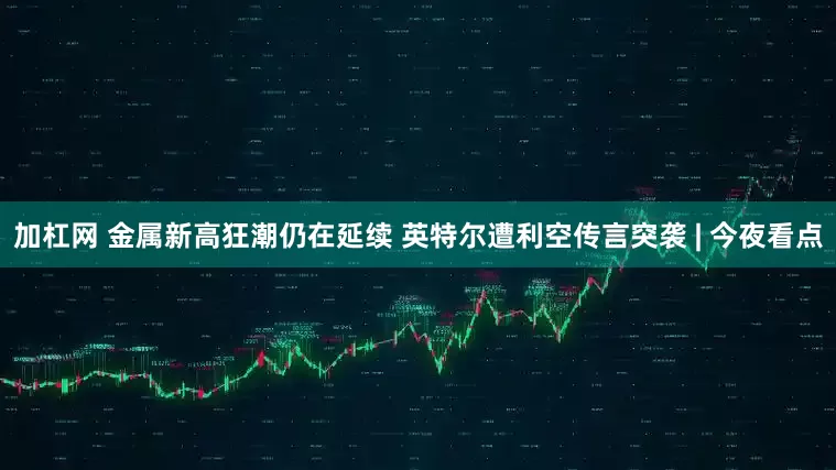 加杠网 金属新高狂潮仍在延续 英特尔遭利空传言突袭 | 今夜看点