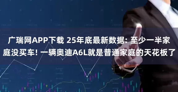 广瑞网APP下载 25年底最新数据: 至少一半家庭没买车! 一辆奥迪A6L就是普通家庭的天花板了