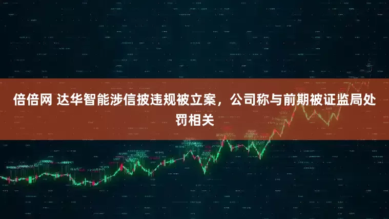倍倍网 达华智能涉信披违规被立案，公司称与前期被证监局处罚相关