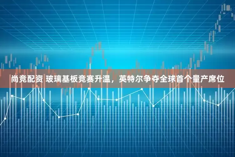 尚竞配资 玻璃基板竞赛升温，英特尔争夺全球首个量产席位